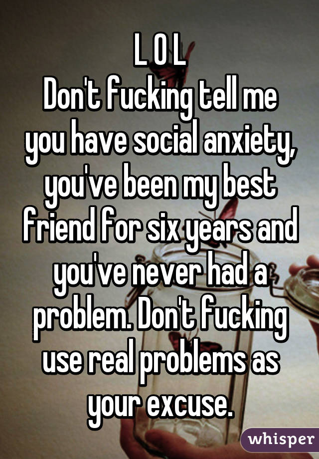 L O L
Don't fucking tell me you have social anxiety, you've been my best friend for six years and you've never had a problem. Don't fucking use real problems as your excuse.