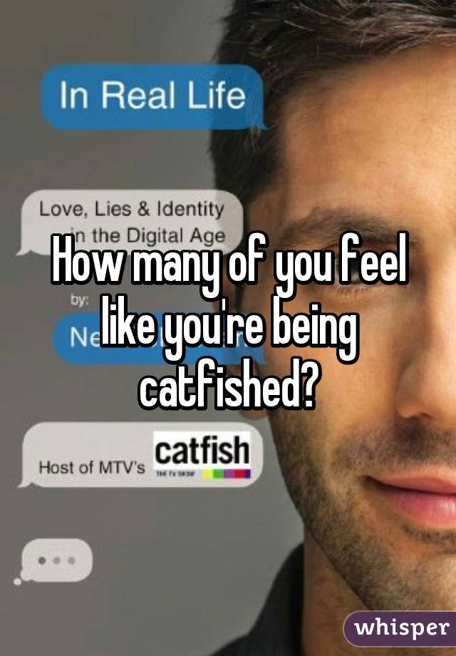 How many of you feel like you're being catfished?