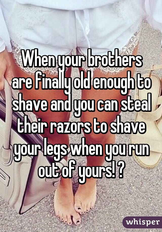 When your brothers are finally old enough to shave and you can steal their razors to shave your legs when you run out of yours! 😂