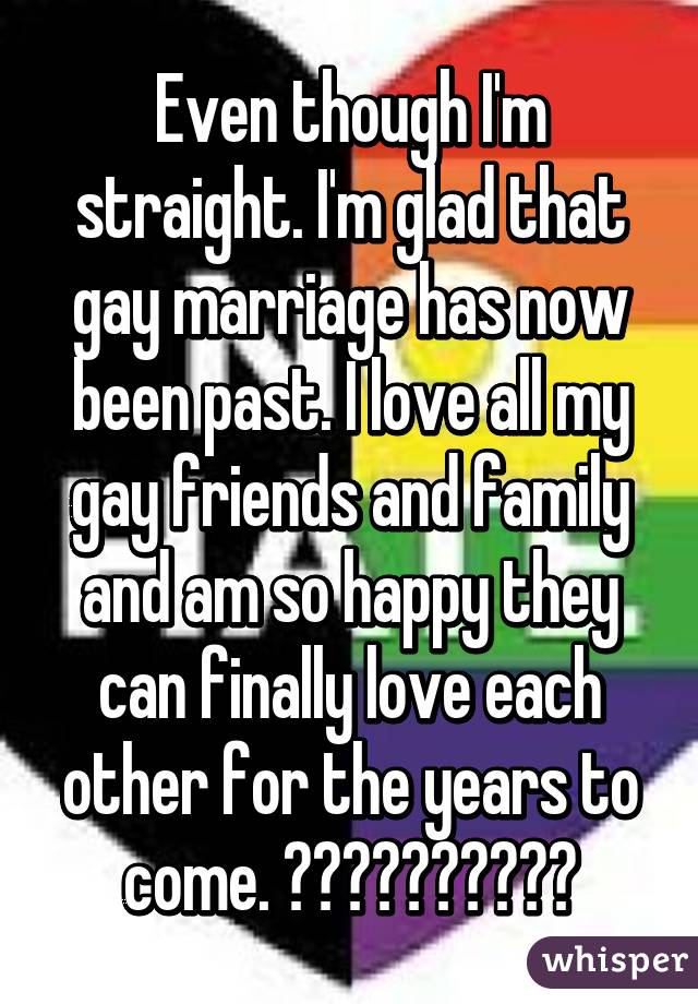 Even though I'm straight. I'm glad that gay marriage has now been past. I love all my gay friends and family and am so happy they can finally love each other for the years to come. 💙💚💛💜❤️🎊🎉🎊🎉