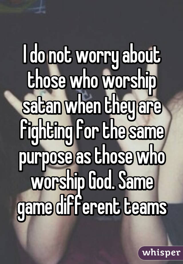 I do not worry about those who worship satan when they are fighting for the same purpose as those who worship God. Same game different teams