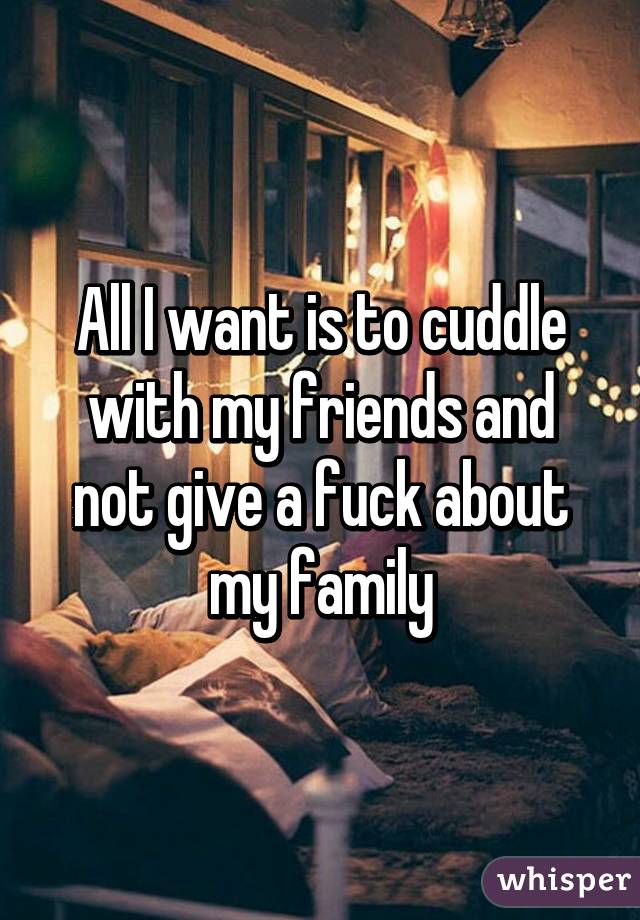 All I want is to cuddle with my friends and not give a fuck about my family