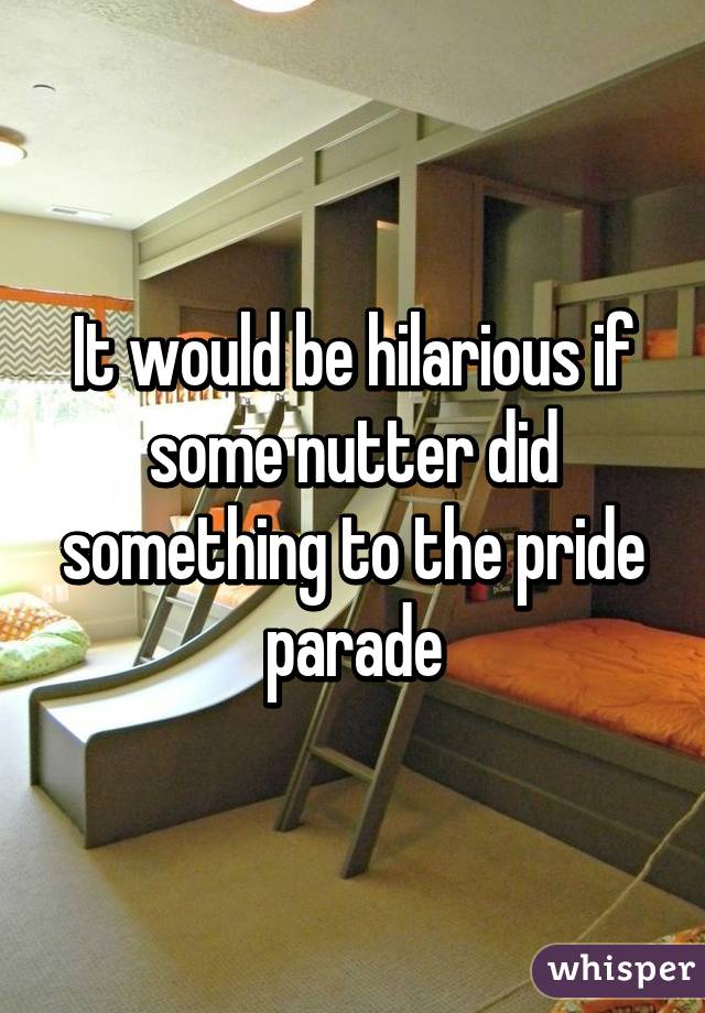 It would be hilarious if some nutter did something to the pride parade