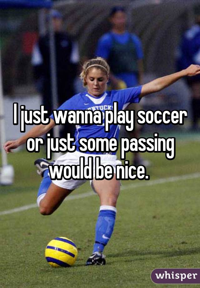 I just wanna play soccer or just some passing would be nice. 