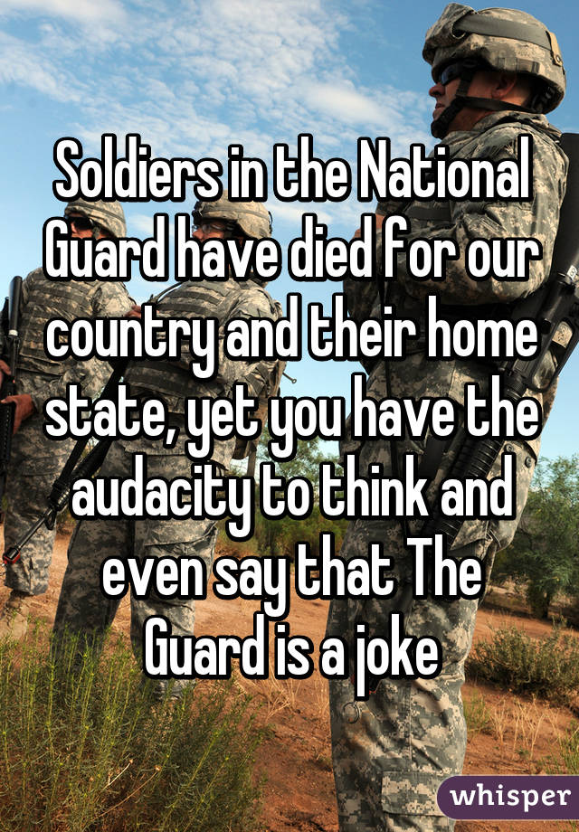 Soldiers in the National Guard have died for our country and their home state, yet you have the audacity to think and even say that The Guard is a joke