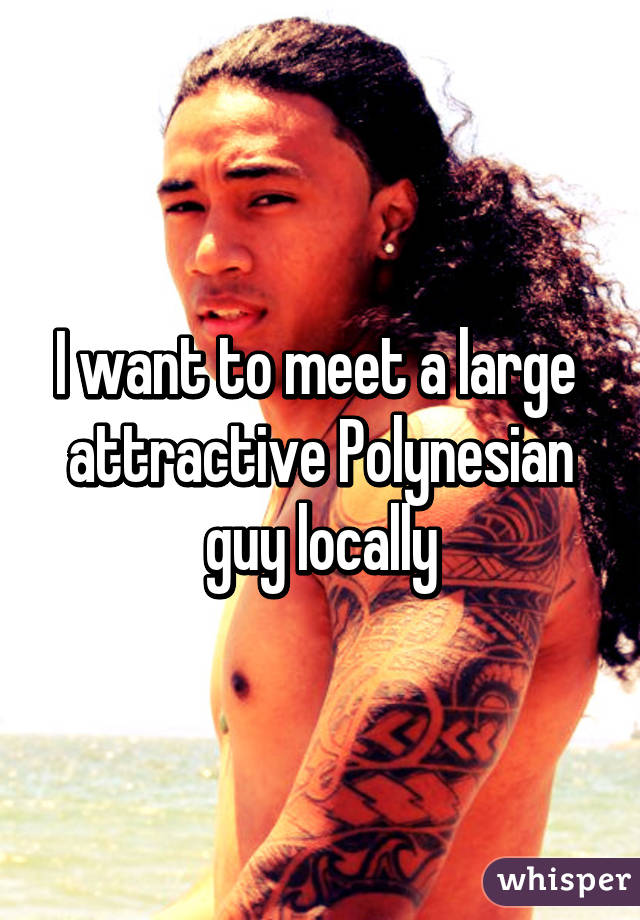 I want to meet a large  attractive Polynesian guy locally