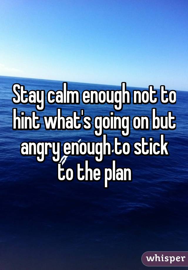 Stay calm enough not to hint what's going on but angry enough to stick to the plan