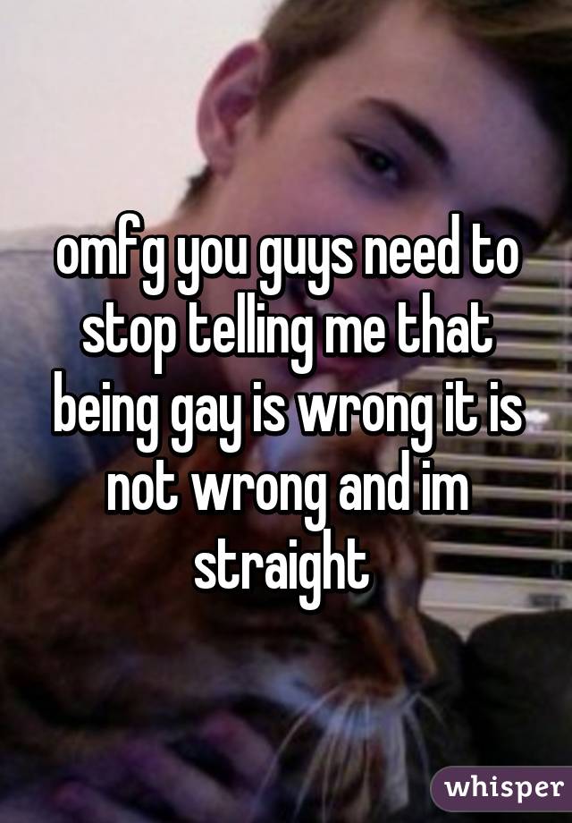 omfg you guys need to stop telling me that being gay is wrong it is not wrong and im straight 