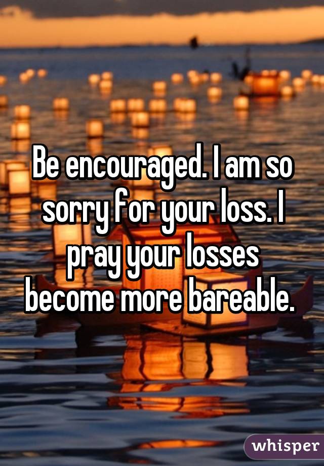 Be encouraged. I am so sorry for your loss. I pray your losses become more bareable. 