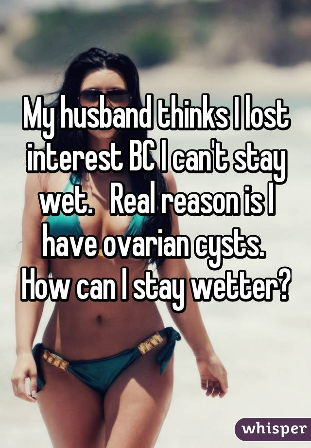 My husband thinks I lost interest BC I can't stay wet.   Real reason is I have ovarian cysts.  How can I stay wetter? 