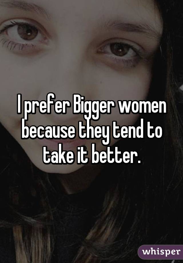 I prefer Bigger women because they tend to take it better.