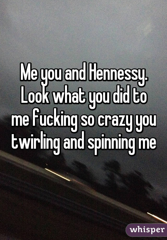 Me you and Hennessy. Look what you did to me fucking so crazy you twirling and spinning me 