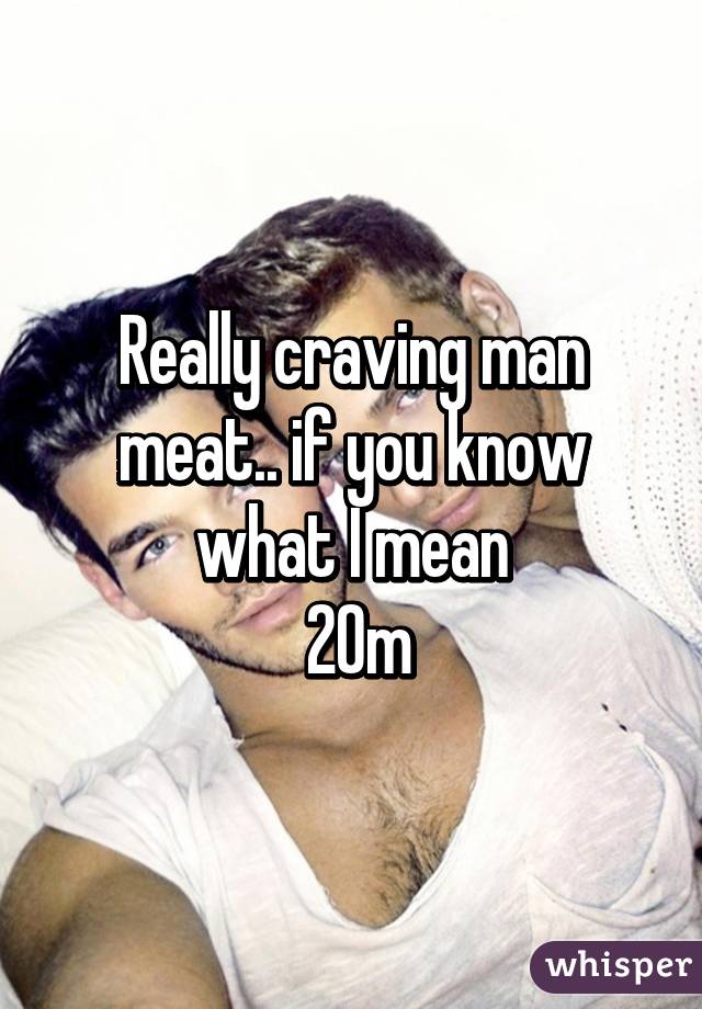 Really craving man meat.. if you know what I mean
 20m