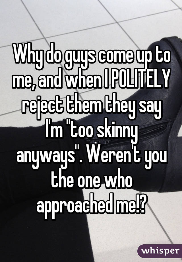 Why do guys come up to me, and when I POLITELY reject them they say I'm "too skinny anyways". Weren't you the one who approached me!?