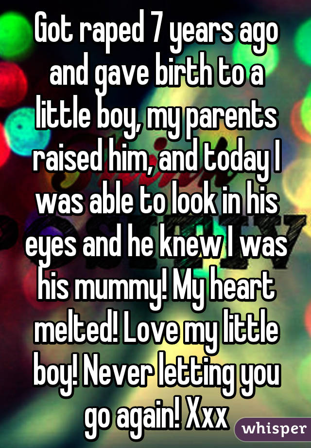 Got raped 7 years ago and gave birth to a little boy, my parents raised him, and today I was able to look in his eyes and he knew I was his mummy! My heart melted! Love my little boy! Never letting you go again! Xxx