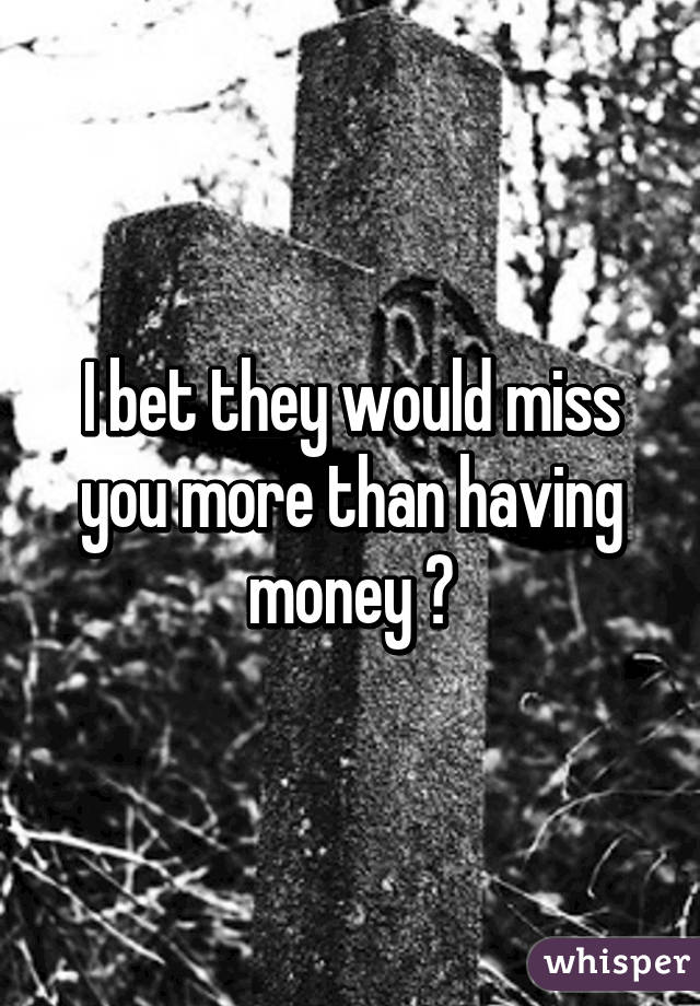 I bet they would miss you more than having money 😔