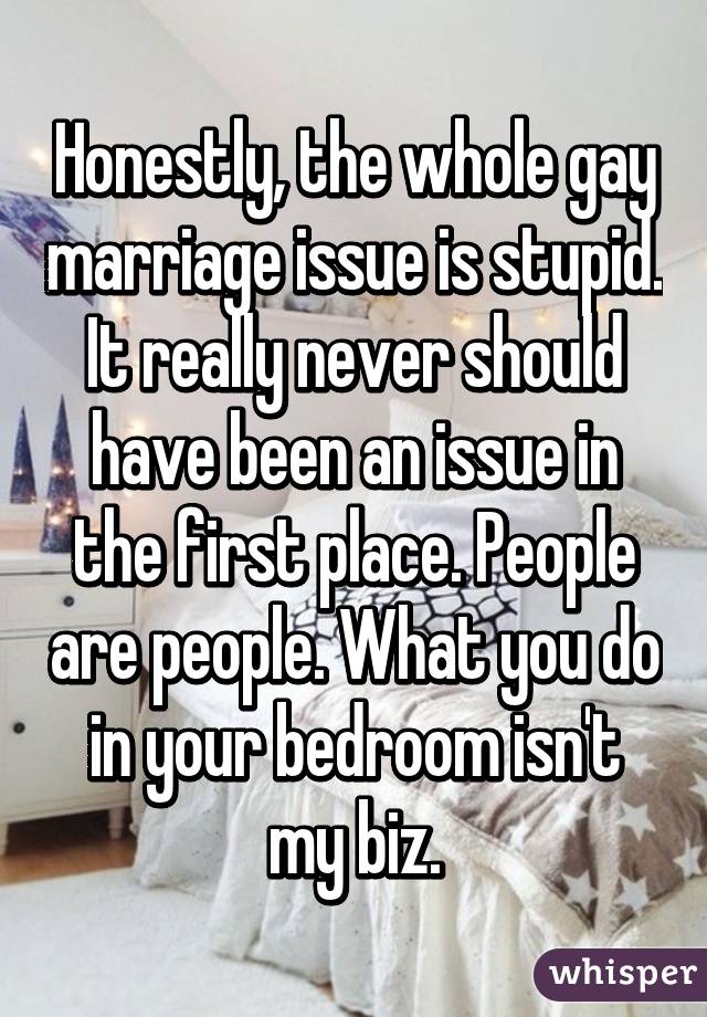 Honestly, the whole gay marriage issue is stupid. It really never should have been an issue in the first place. People are people. What you do in your bedroom isn't my biz.