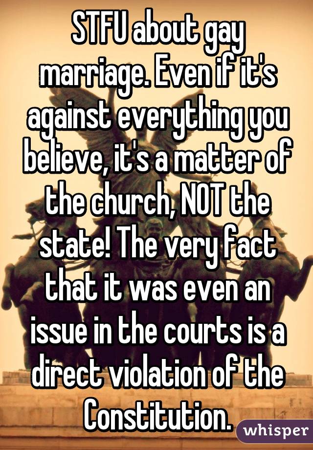 STFU about gay marriage. Even if it's against everything you believe, it's a matter of the church, NOT the state! The very fact that it was even an issue in the courts is a direct violation of the Constitution.