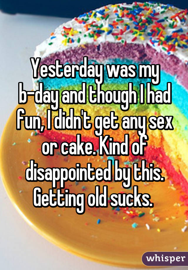 Yesterday was my b-day and though I had fun, I didn't get any sex or cake. Kind of disappointed by this. Getting old sucks. 