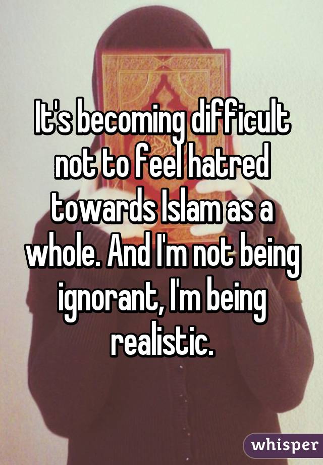 It's becoming difficult not to feel hatred towards Islam as a whole. And I'm not being ignorant, I'm being realistic.