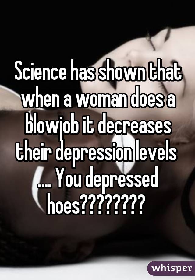 Science has shown that when a woman does a blowjob it decreases their depression levels 
.... You depressed hoes😂😂😂😂😂😂😂😂 