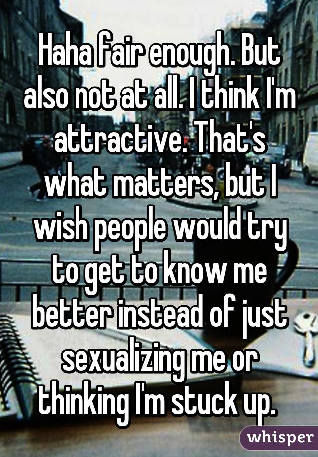 Haha fair enough. But also not at all. I think I'm attractive. That's what matters, but I wish people would try to get to know me better instead of just sexualizing me or thinking I'm stuck up. 