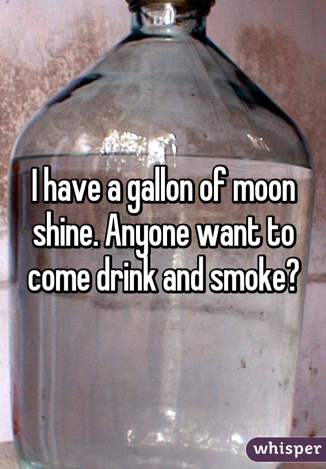 I have a gallon of moon shine. Anyone want to come drink and smoke?