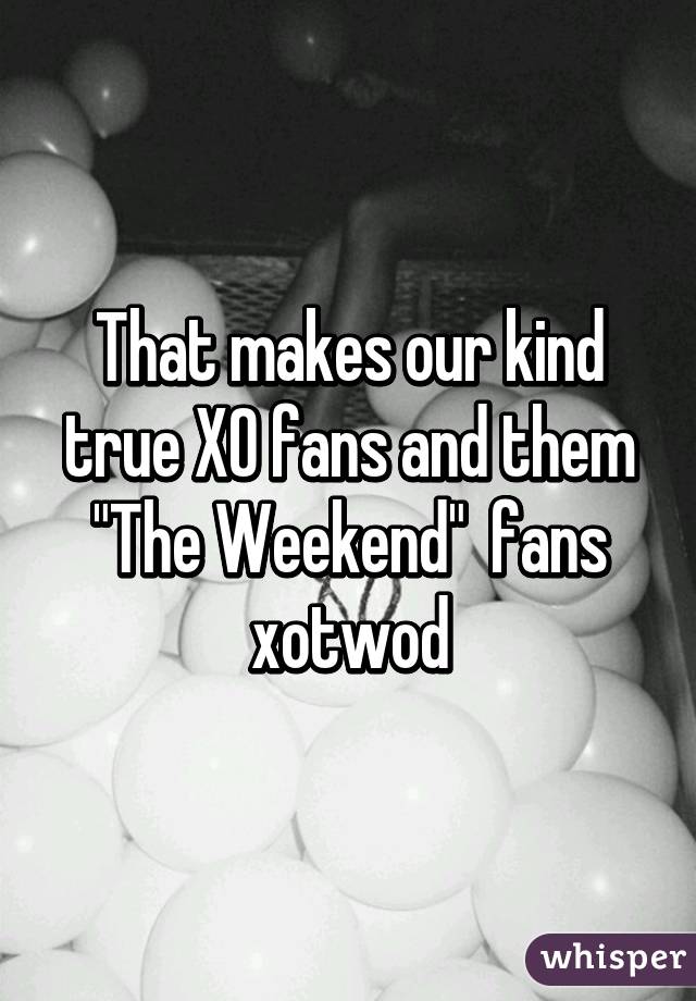 That makes our kind true XO fans and them "The Weekend"  fans xotwod