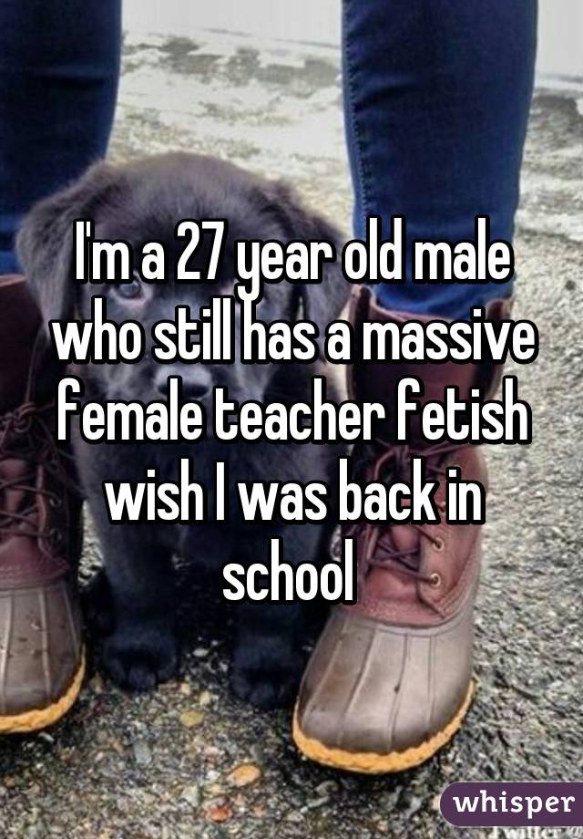 I'm a 27 year old male who still has a massive female teacher fetish wish I was back in school 