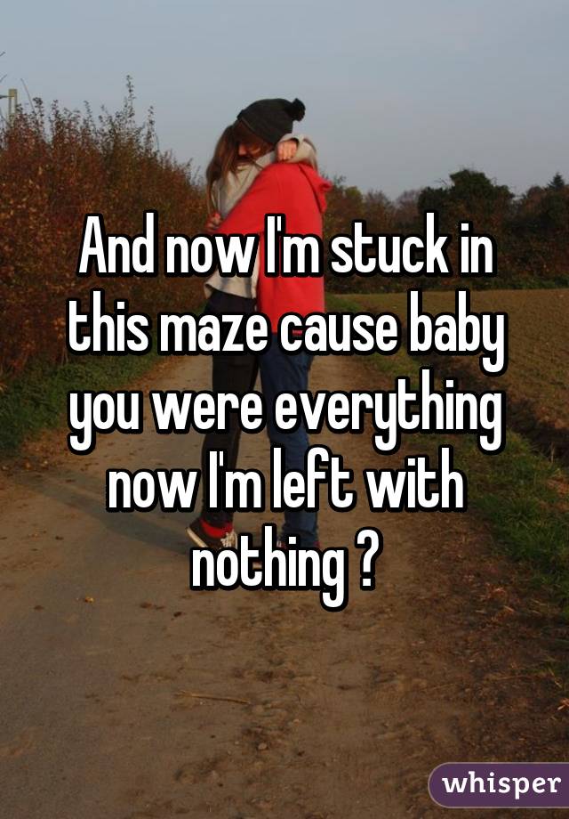 And now I'm stuck in this maze cause baby you were everything now I'm left with nothing 💔