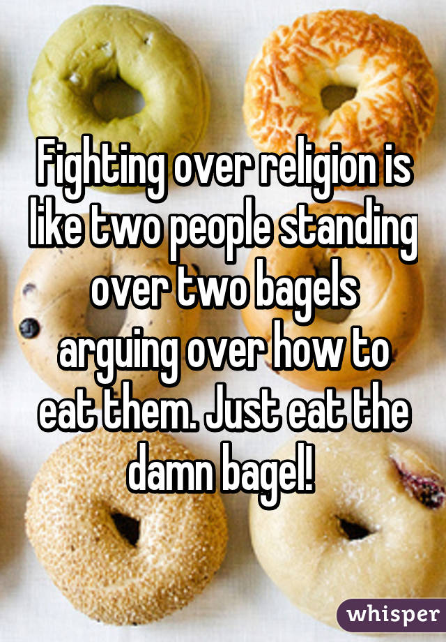 Fighting over religion is like two people standing over two bagels arguing over how to eat them. Just eat the damn bagel! 