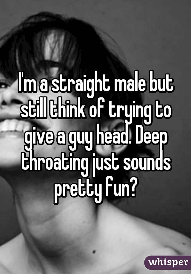 I'm a straight male but still think of trying to give a guy head. Deep throating just sounds pretty fun😏