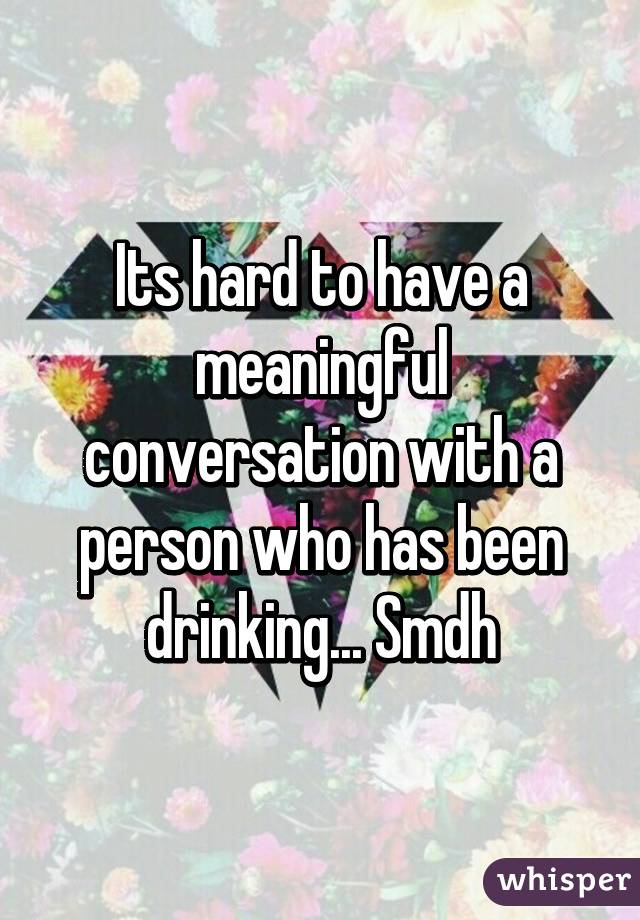 Its hard to have a meaningful conversation with a person who has been drinking... Smdh