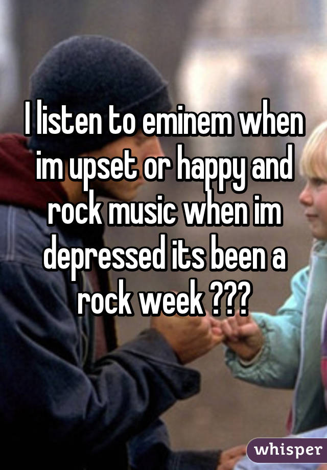 I listen to eminem when im upset or happy and rock music when im depressed its been a rock week 😭😭😭
