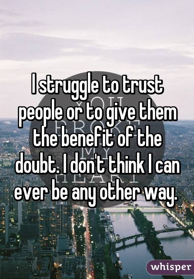 I struggle to trust people or to give them the benefit of the doubt. I don't think I can ever be any other way. 