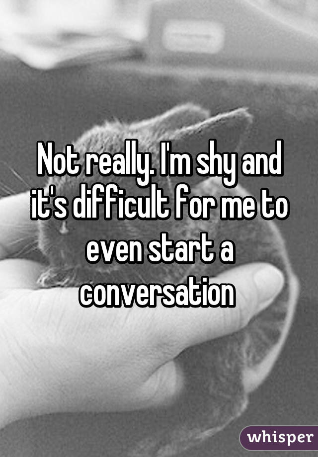 Not really. I'm shy and it's difficult for me to even start a conversation 