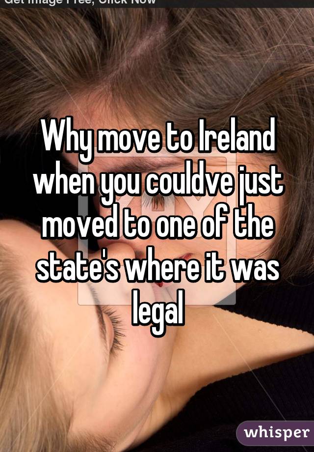 Why move to Ireland when you couldve just moved to one of the state's where it was legal