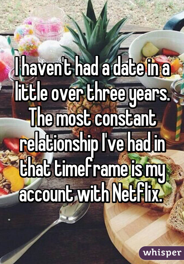 I haven't had a date in a little over three years. The most constant relationship I've had in that timeframe is my account with Netflix. 