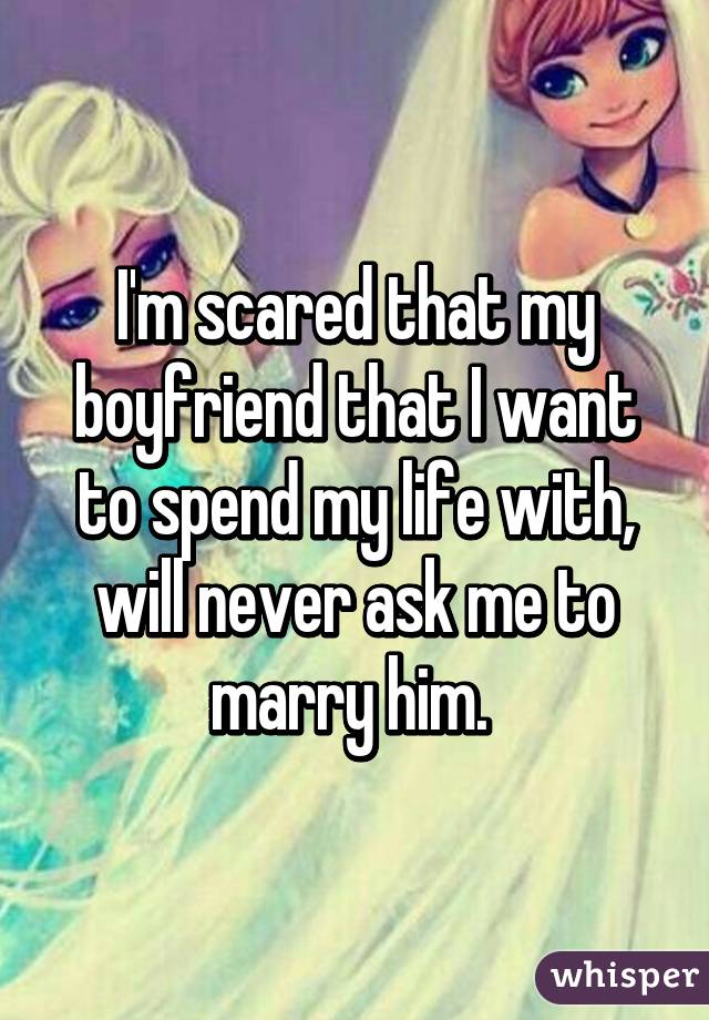 I'm scared that my boyfriend that I want to spend my life with, will never ask me to marry him. 