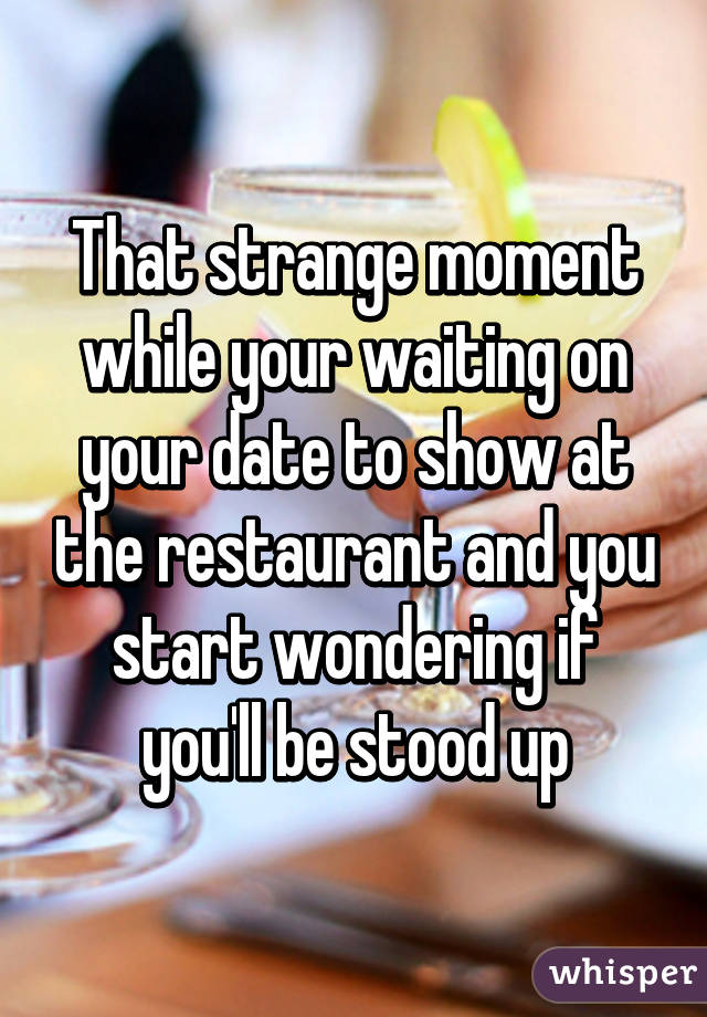 That strange moment while your waiting on your date to show at the restaurant and you start wondering if you'll be stood up