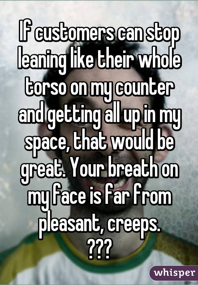 If customers can stop leaning like their whole torso on my counter and getting all up in my space, that would be great. Your breath on my face is far from pleasant, creeps.
😨😒😷