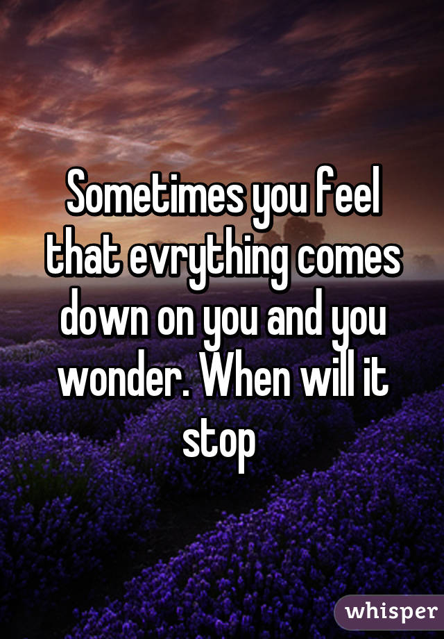 Sometimes you feel that evrything comes down on you and you wonder. When will it stop 