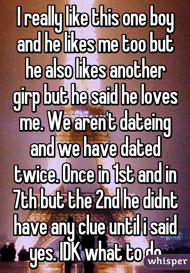 I really like this one boy and he likes me too but he also likes another girp but he said he loves me. We aren't dateing and we have dated twice. Once in 1st and in 7th but the 2nd he didnt have any clue until i said yes. IDK what to do