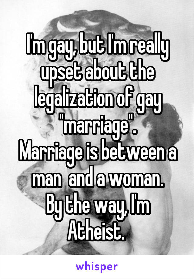 I'm gay, but I'm really upset about the legalization of gay "marriage".
Marriage is between a man  and a woman.
By the way, I'm Atheist. 