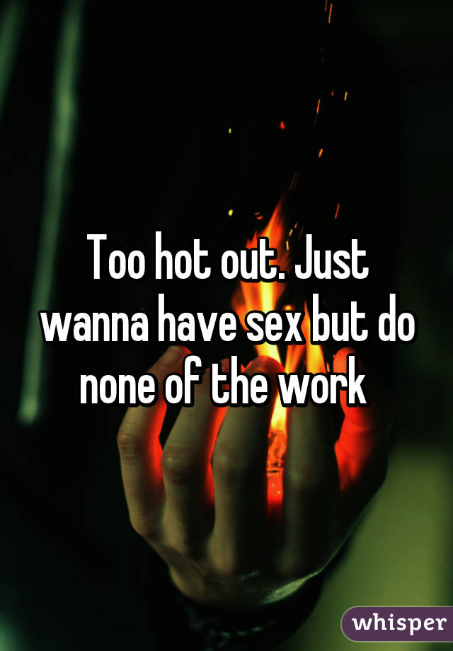 Too hot out. Just wanna have sex but do none of the work 