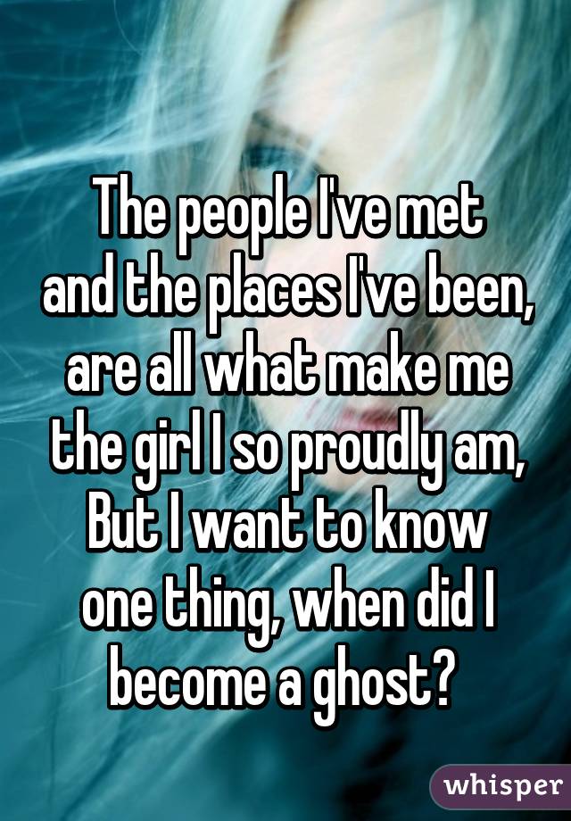 
The people I've met and the places I've been,
are all what make me the girl I so proudly am,
But I want to know one thing, when did I become a ghost? 