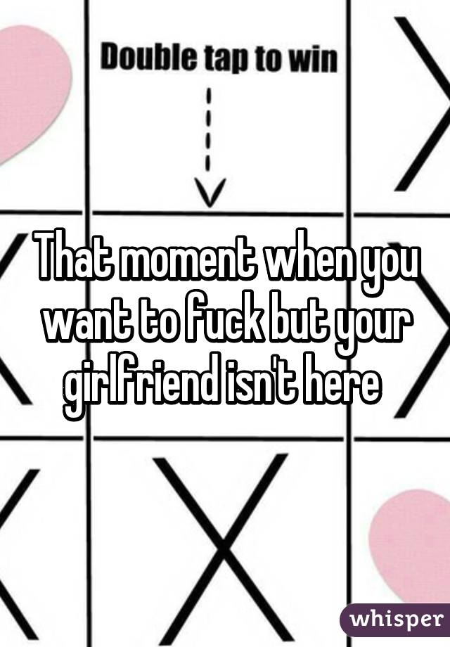 That moment when you want to fuck but your girlfriend isn't here 