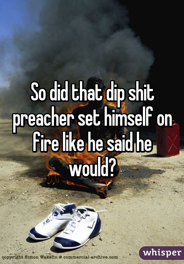 So did that dip shit preacher set himself on fire like he said he would?