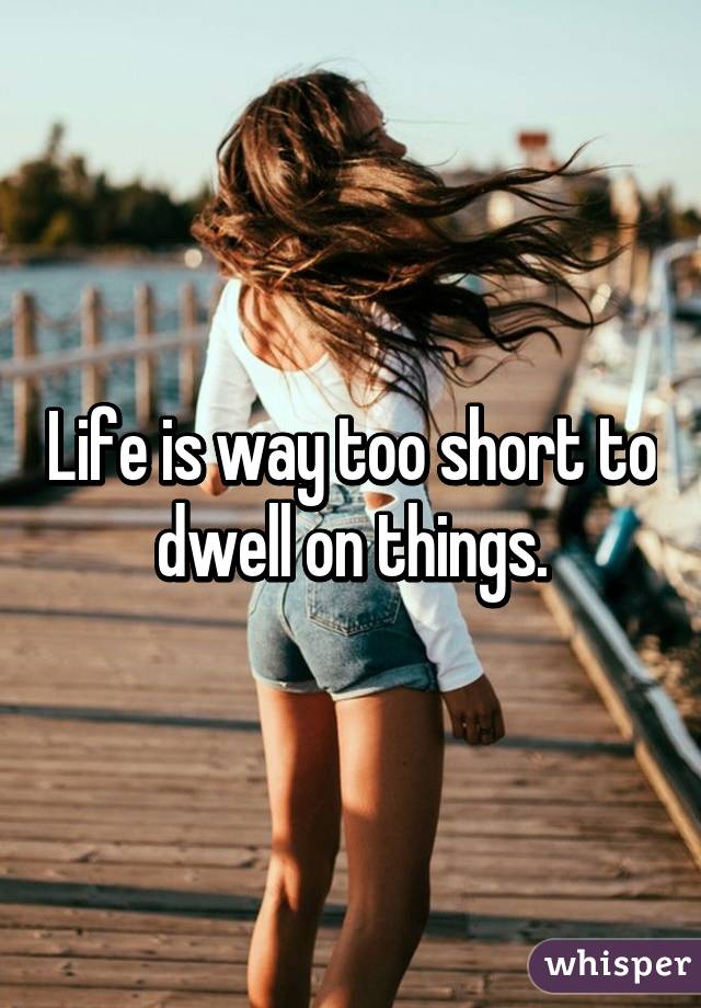 Life is way too short to dwell on things.