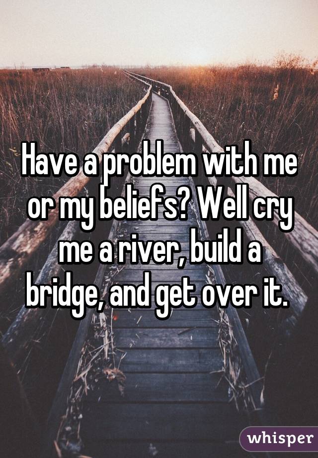 Have a problem with me or my beliefs? Well cry me a river, build a bridge, and get over it. 